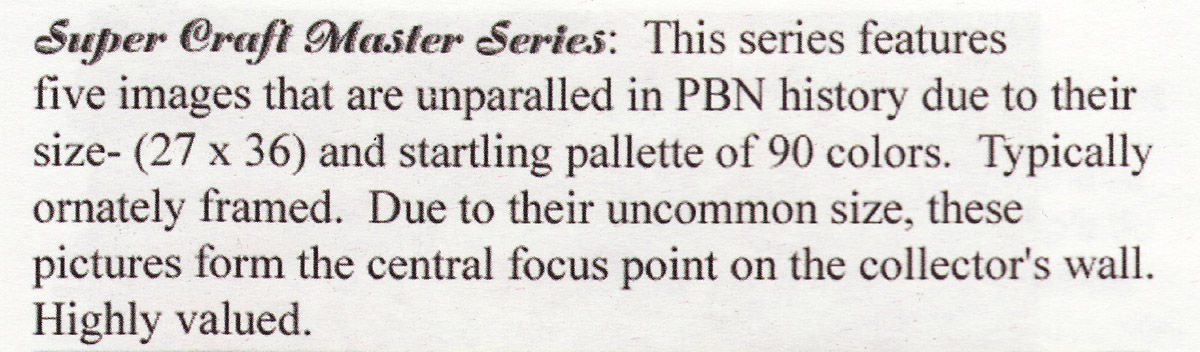 Super Craft Master Series: This series features five images that are unparalleled in PBN history due to their size and startling pallette of 90 colors. Typically ornately framed. Due to their uncommon size, these pictures form the central focus point on the collector's wall. Highly valued.